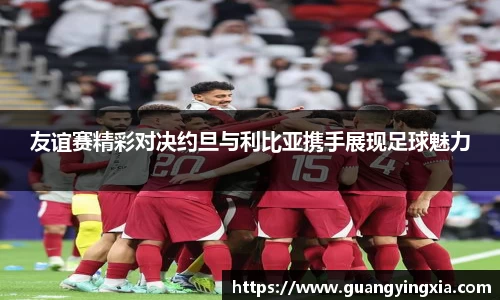 友谊赛精彩对决约旦与利比亚携手展现足球魅力